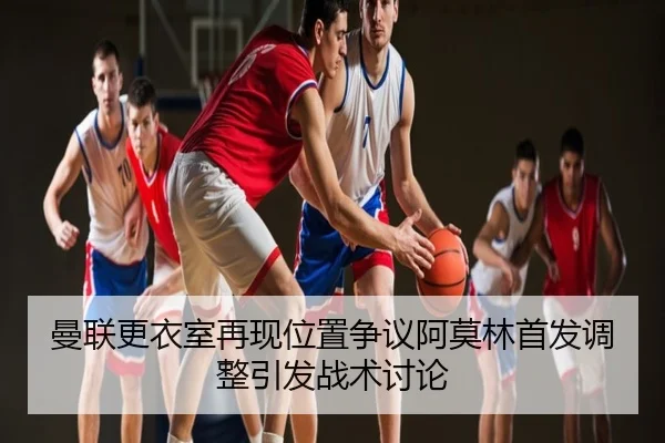 曼联更衣室再现位置争议阿莫林首发调整引发战术讨论