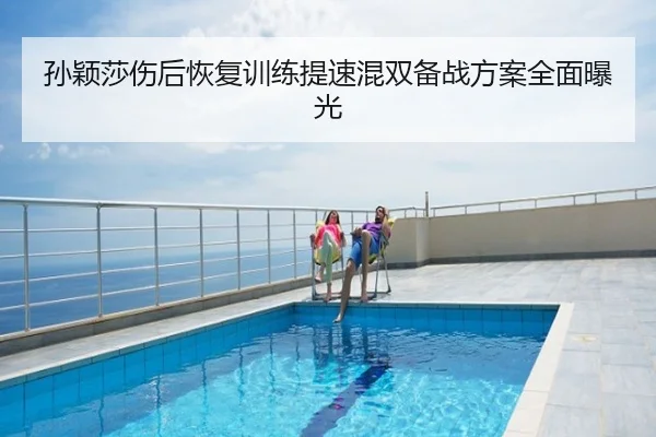 孙颖莎伤后恢复训练提速混双备战方案全面曝光