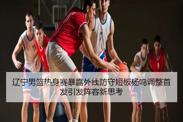 辽宁男篮热身赛暴露外线防守短板杨鸣调整首发引发阵容新思考