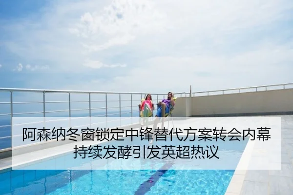 阿森纳冬窗锁定中锋替代方案转会内幕持续发酵引发英超热议