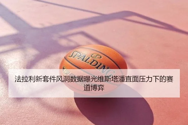法拉利新套件风洞数据曝光维斯塔潘直面压力下的赛道博弈