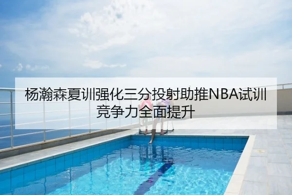 杨瀚森夏训强化三分投射助推NBA试训竞争力全面提升